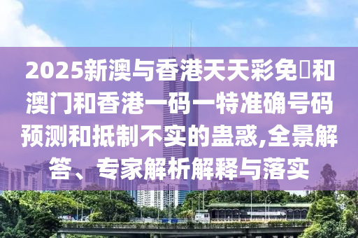 2025新澳與香港天天彩免費(fèi)和澳門(mén)和香港一碼一特準(zhǔn)確號(hào)碼預(yù)測(cè)和抵制不實(shí)的蠱惑,全景解答、專家解析解釋與落實(shí)